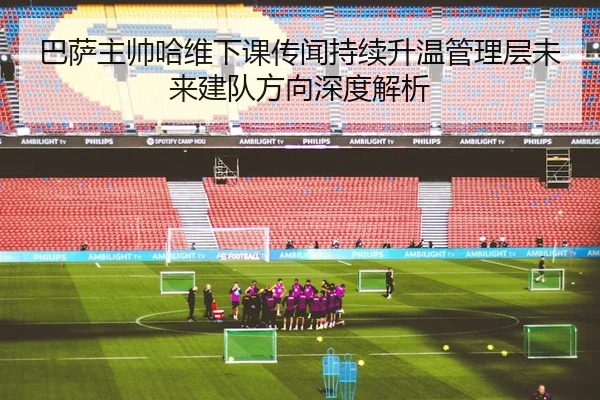 巴萨主帅哈维下课传闻持续升温管理层未来建队方向深度解析