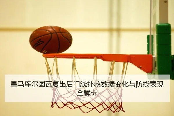 皇马库尔图瓦复出后门线扑救数据变化与防线表现全解析