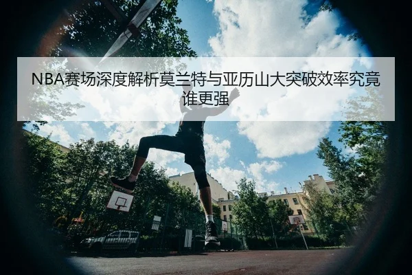 NBA赛场深度解析莫兰特与亚历山大突破效率究竟谁更强