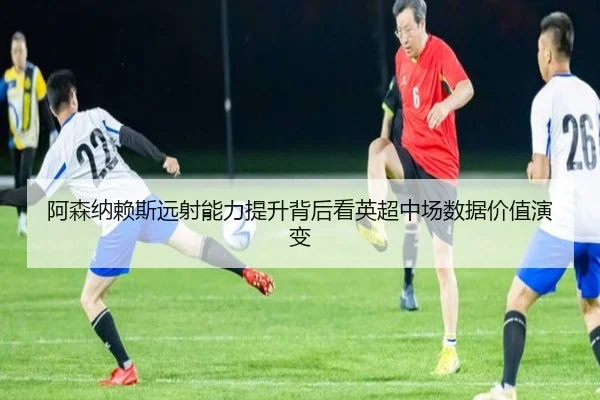 阿森纳赖斯远射能力提升背后看英超中场数据价值演变
